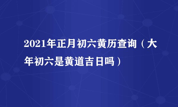 2021年正月初六黄历查询（大年初六是黄道吉日吗）