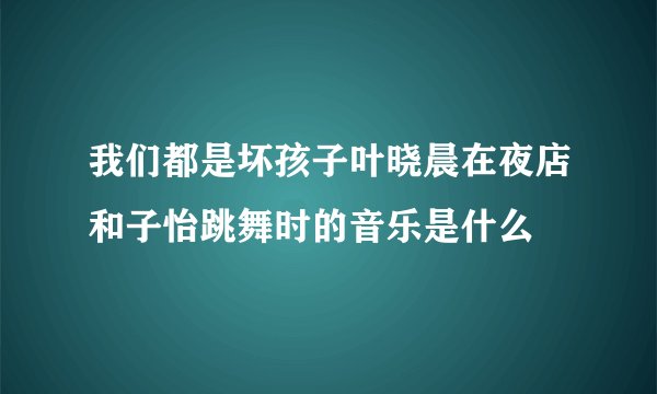 我们都是坏孩子叶晓晨在夜店和子怡跳舞时的音乐是什么