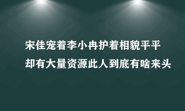 宋佳宠着李小冉护着相貌平平却有大量资源此人到底有啥来头