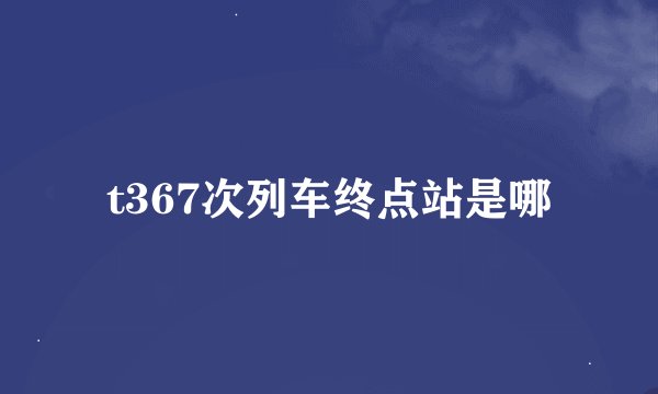t367次列车终点站是哪