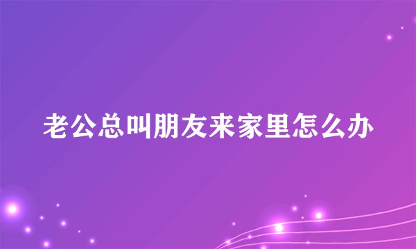 老公总叫朋友来家里怎么办
