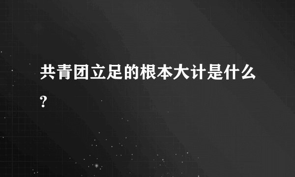 共青团立足的根本大计是什么?