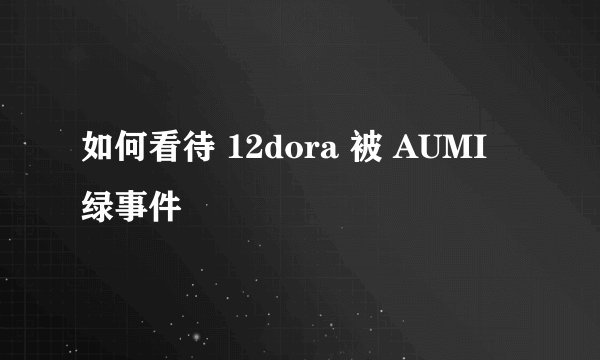 如何看待 12dora 被 AUMI 绿事件