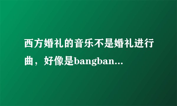 西方婚礼的音乐不是婚礼进行曲，好像是bangbangbangbang..................................