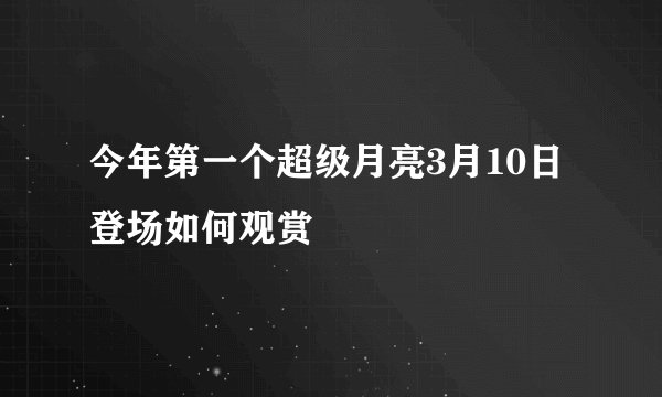 今年第一个超级月亮3月10日登场如何观赏