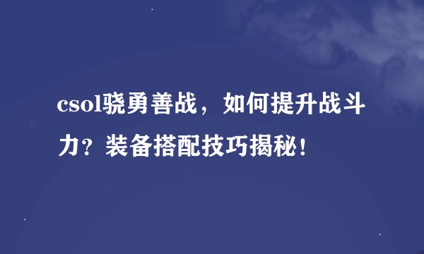 csol骁勇善战，如何提升战斗力？装备搭配技巧揭秘！