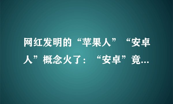 网红发明的“苹果人”“安卓人”概念火了：“安卓”竟然成脏话了