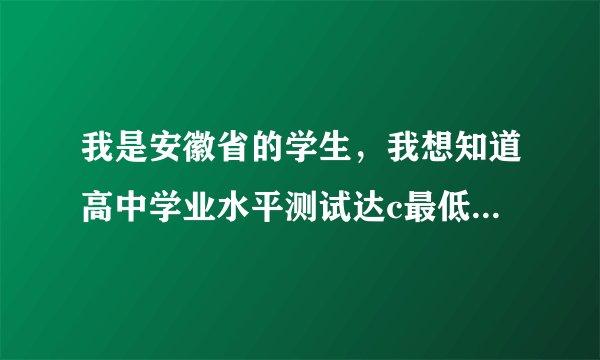 我是安徽省的学生,我想知道高中学业水平测试达c最低要多少分,学姐学长可以把你们当时的分数都告诉我吗