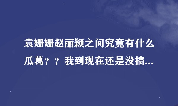 袁姗姗赵丽颖之间究竟有什么瓜葛??我到现在还是没搞清楚。。。