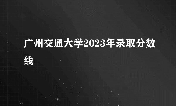 广州交通大学2023年录取分数线