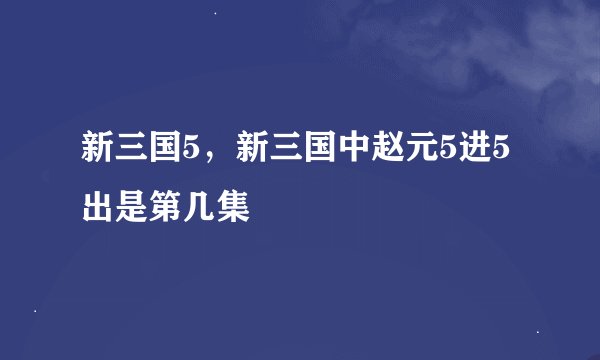 新三国5，新三国中赵元5进5 出是第几集
