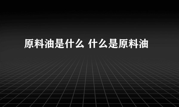原料油是什么 什么是原料油