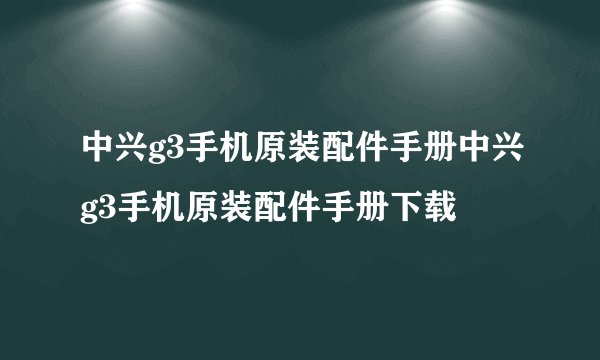 中兴g3手机原装配件手册中兴g3手机原装配件手册下载