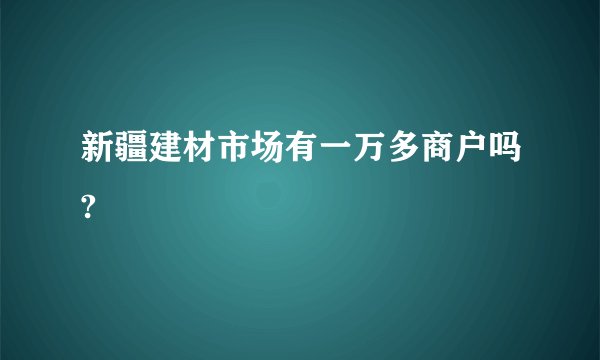 新疆建材市场有一万多商户吗?