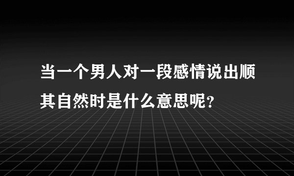当一个男人对一段感情说出顺其自然时是什么意思呢？
