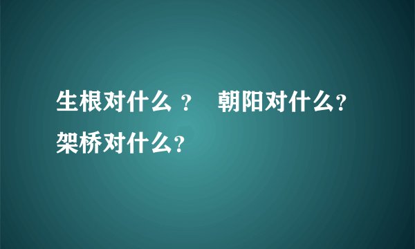 生根对什么 ？  朝阳对什么？架桥对什么？