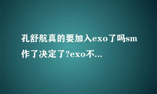 孔舒航真的要加入exo了吗sm作了决定了?exo不是马上要开演唱会了