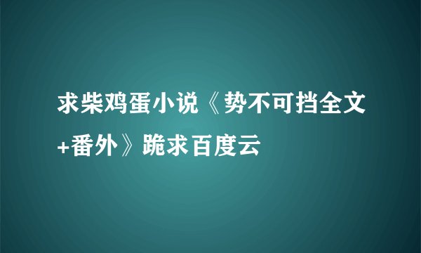 求柴鸡蛋小说《势不可挡全文+番外》跪求百度云