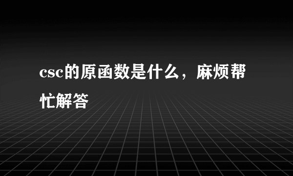 csc的原函数是什么，麻烦帮忙解答