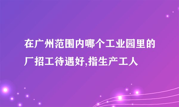 在广州范围内哪个工业园里的厂招工待遇好,指生产工人