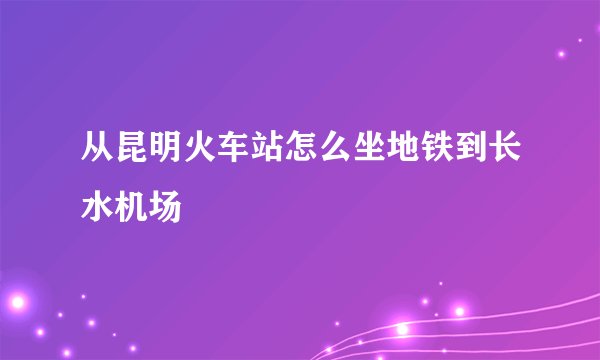 从昆明火车站怎么坐地铁到长水机场