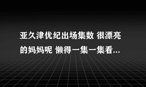 亚久津优纪出场集数 很漂亮的妈妈呢 懒得一集一集看了 谢了