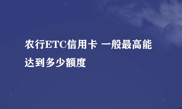 农行ETC信用卡 一般最高能达到多少额度