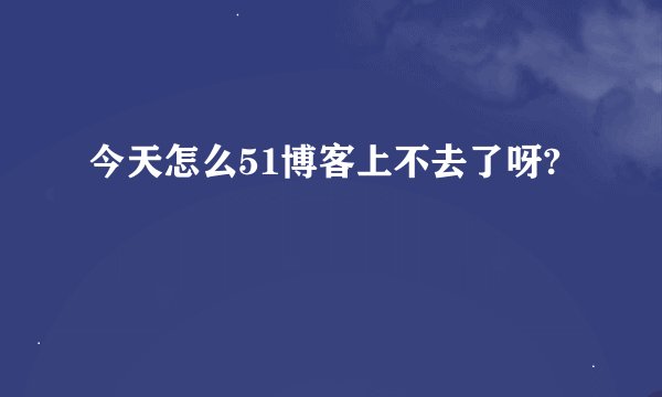 今天怎么51博客上不去了呀?