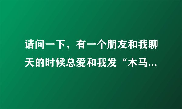 请问一下，有一个朋友和我聊天的时候总爱和我发“木马”（她是女的）请问一下是什么意思呀？多谢了