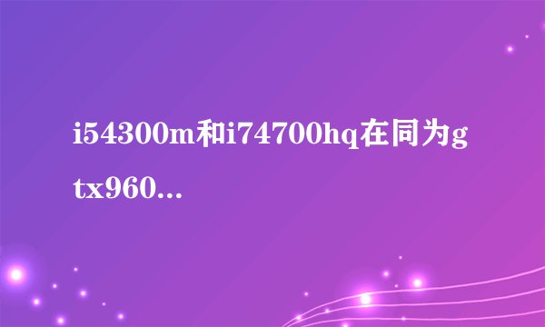 i54300m和i74700hq在同为gtx960m和8g运存玩gta5i7能流畅多少