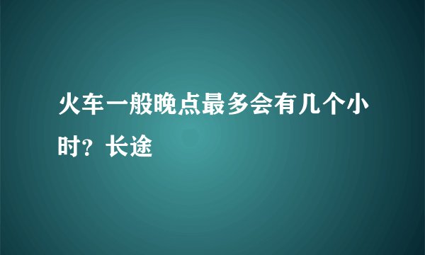 火车一般晚点最多会有几个小时？长途