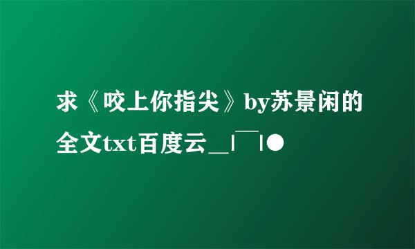 求《咬上你指尖》by苏景闲的全文txt百度云＿|￣|●