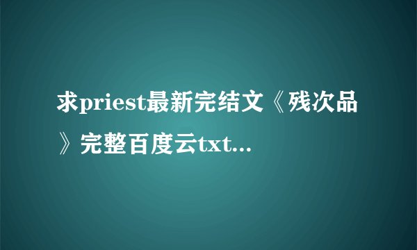 求priest最新完结文《残次品》完整百度云txt，谢谢！