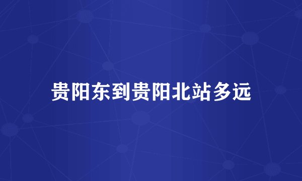 贵阳东到贵阳北站多远