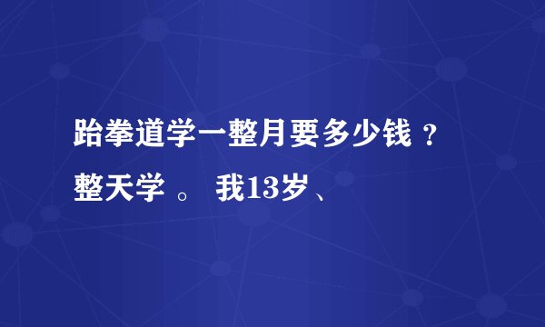 跆拳道学一整月要多少钱 ？ 整天学 。 我13岁、