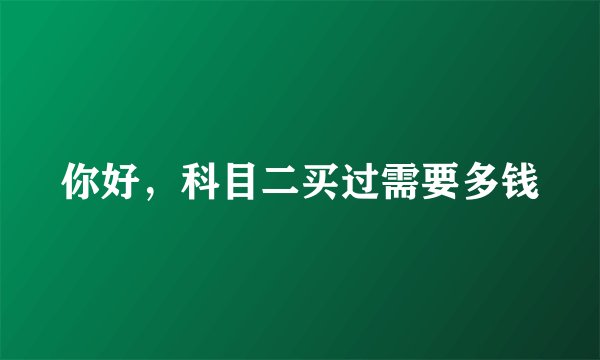 你好，科目二买过需要多钱