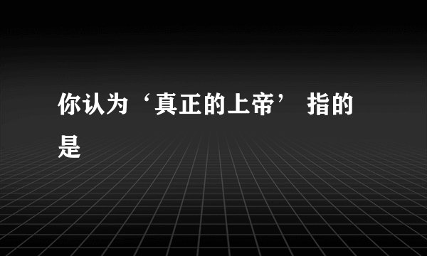 你认为‘真正的上帝’ 指的是