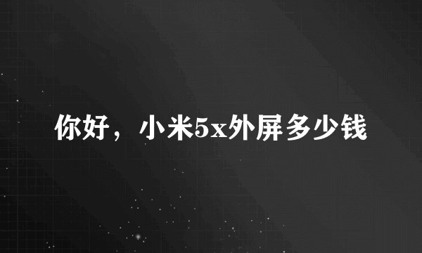 你好，小米5x外屏多少钱