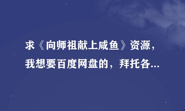 求《向师祖献上咸鱼》资源,我想要百度网盘的,拜托各位大大了,小的在此感激不尽