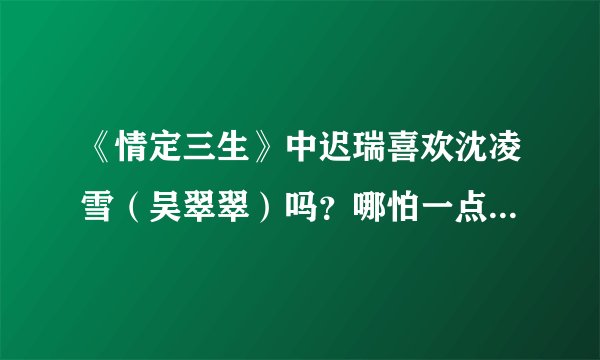 《情定三生》中迟瑞喜欢沈凌雪（吴翠翠）吗？哪怕一点点？他们最后在一起了吗？