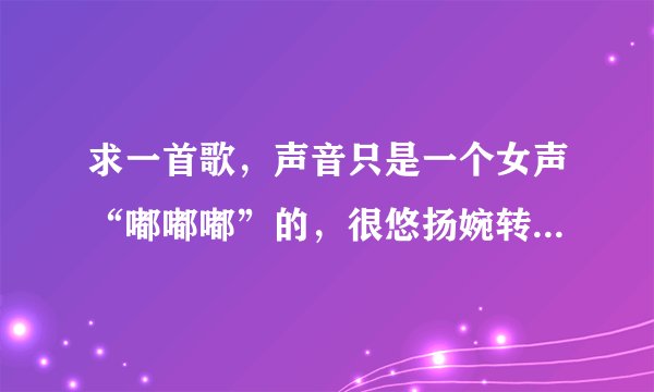 求一首歌，声音只是一个女声“嘟嘟嘟”的，很悠扬婉转，急需啊啊啊！！！！！