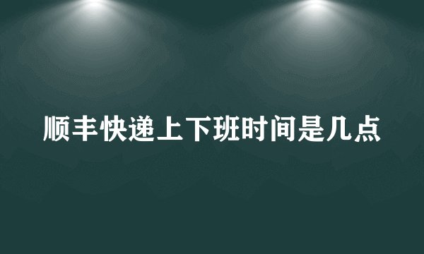 顺丰快递上下班时间是几点