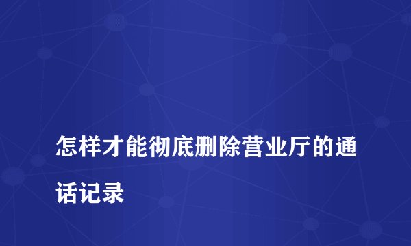 
怎样才能彻底删除营业厅的通话记录

