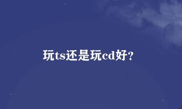 玩ts还是玩cd好？