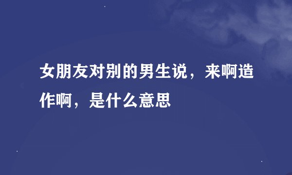 女朋友对别的男生说，来啊造作啊，是什么意思