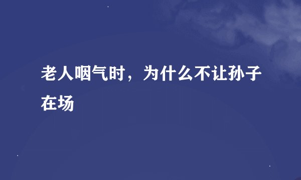老人咽气时，为什么不让孙子在场