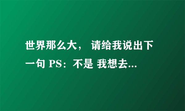 世界那么大， 请给我说出下一句 PS：不是 我想去看看. 请网友们，帮我想一下改变一下