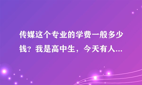 传媒这个专业的学费一般多少钱？我是高中生，今天有人来讲座，我觉得挺好的，就是学费……