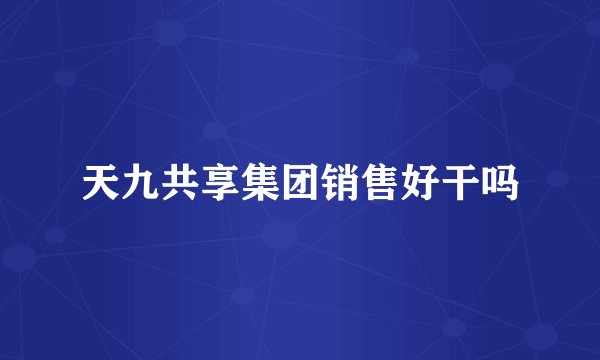 天九共享集团销售好干吗