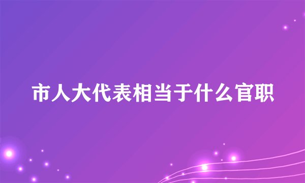 市人大代表相当于什么官职